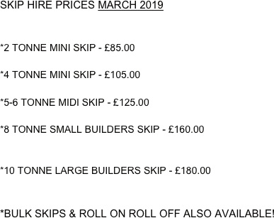 SKIP HIRE PRICES MARCH 2019


*2 TONNE MINI SKIP - £85.00 

*4 TONNE MINI SKIP - £105.00

*5-6 TONNE MIDI SKIP - £125.00

*8 TONNE SMALL BUILDERS SKIP - £160.00


*10 TONNE LARGE BUILDERS SKIP - £180.00


*BULK SKIPS & ROLL ON ROLL OFF ALSO AVAILABLE!